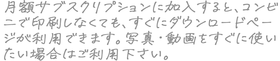 月額サブスクリプションに加入すると、コンビニで印刷しなくても、すぐにダウンロードページが利用できます。写真・動画をすぐに使いたい場合はご利用下さい。
